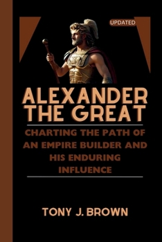 ALEXANDER THE GREAT: Charting the Path of an Empire Builder and His Enduring Influence