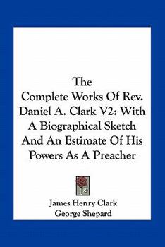 Paperback The Complete Works Of Rev. Daniel A. Clark V2: With A Biographical Sketch And An Estimate Of His Powers As A Preacher Book
