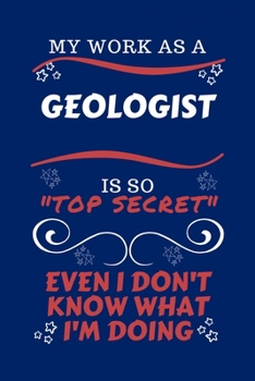 My Work As A Geologist Is So Top Secret Even I Don't Know What I'm Doing: Perfect Gag Gift For A Top Secret Geologist | Blank Lined Notebook Journal | ... | Birthday| Hen | | Anniversary | Chris