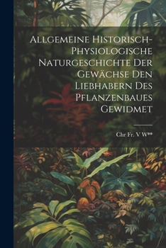Allgemeine Historisch-Physiologische Naturgeschichte Der Gewächse Den Liebhabern Des Pflanzenbaues Gewidmet