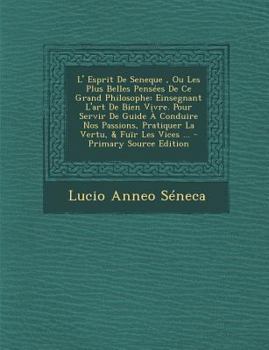 L' Esprit De Seneque, Ou Les Plus Belles Pens�es De Ce Grand Philosophe: Einsegnant L'art De Bien Vivre. Pour Servir De Guide � Conduire Nos Passions, Pratiquer La Vertu, & Fu�r Les Vices ...