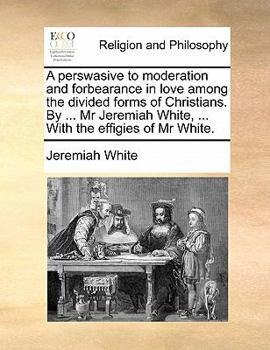 A perswasive to moderation and forbearance in love among the divided forms of Christians. By ... Mr Jeremiah White, ... With the effigies of Mr White.