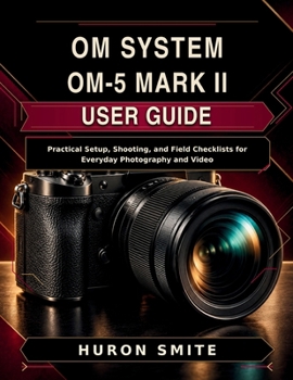 OM SYSTEM OM-5 MARK II USER GUIDE: Practical Setup, Shooting, and Field Checklists for Everyday Photography and Video