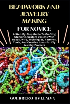 BEADWORK AND JEWELRY MAKING FOR NOVICE: A Step-By-Step Guide To Crafting Stunning, Custom Designs With Beads, Wire, Techniques, Patterns, Tools, And Creative Ideas For Diy Jewelry Projects