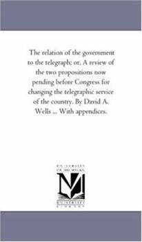 Paperback The Relation of the Government to the Telegraph; or, A Review of the Two Propositions Now Pending Before Congress For Changing the Telegraphic Service Book