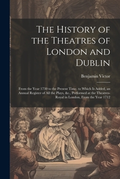 The History of the Theatres of London and Dublin: From the Year 1730 to the Present Time. to Which Is Added, an Annual Register of All the Plays, &c., ... Theatres-Royal in London, From the Year 1712