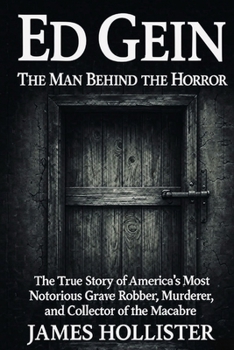 Ed Gein: The Man Behind the Horror: The True Story of America’s Most Notorious Grave Robber, Murderer, and Collector of the Macabre