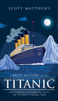 Hardcover A Brief History of the Titanic - Fascinating Historical Facts of Titanic's Tragic Tale Book