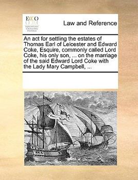 An act for settling the estates of Thomas Earl of Leicester and Edward Coke, Esquire, commonly called Lord Coke, his only son, ... on the marriage of ... Lord Coke with the Lady Mary Campbell, ...