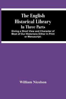 Paperback The English Historical Library: In Three Parts. Giving A Short View And Character Of Most Of Our Historians Either In Print Or Manuscript: With An Acc Book