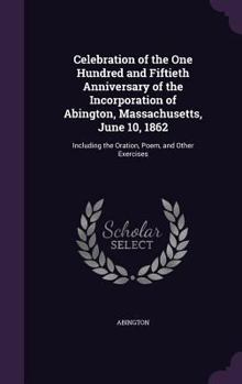 Celebration of the One Hundred and Fiftieth Anniversary of the Incorporation of Abington, Massachusetts, June 10, 1862: Including the Oration, Poem, and Other Exercises
