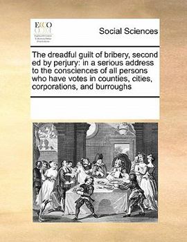 The dreadful guilt of bribery, second ed by perjury: in a serious address to the consciences of all persons who have votes in counties, cities, corporations, and burroughs