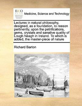 Lectures in natural philosophy, designed, as a foundation, to reason pertinently, upon the petrifications, gems, crystals and sanative quality of ... To which is added, the master-piece of nature