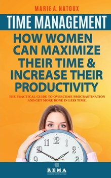 Time Management - How Women Can Maximize Their Time and Increase Their Productivity : The Practical Guide to Overcome Procrastination and Get More Done in Less Time