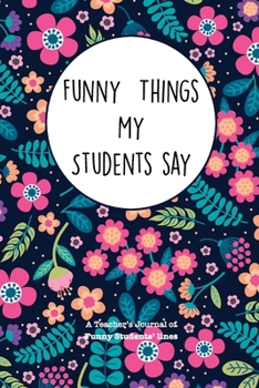 Paperback Funny Things My Students Say: A Teacher's Journal Of Funny Students Lines. Funny Gag Gift for Teachers To Write Down Silly, Hilarious and Memorables Book