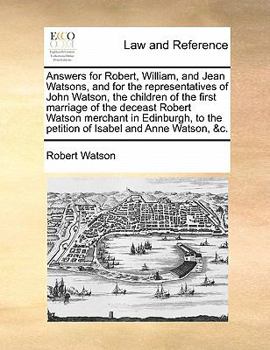 Answers for Robert, William, and Jean Watsons, and for the representatives of John Watson, the children of the first marriage of the deceast Robert ... the petition of Isabel and Anne Watson, &c.