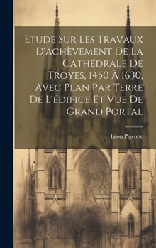 Hardcover Etude sur les travaux d'achèvement de la cathédrale de Troyes, 1450 à 1630, avec plan par terre de l'édifice et vue de grand portal [French] Book