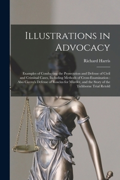 Illustrations in Advocacy: Examples of Conducting the Prosecution and Defense of Civil and Criminal Cases, Including Methods of Cross-examination: Also Cicero's Defense of Roscius for Murder, and the 
