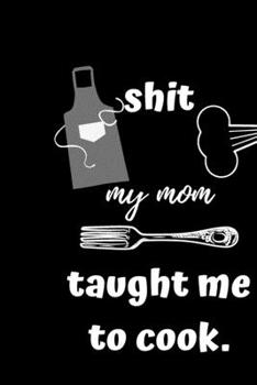 Shit My Mom Taught Me To Cook: A Blank Cookbook Journal To Write in favorite recipes and notes, and Organizer All Your Recipe Collection In One Place ... , gift for cooking enthusiasts 100 Pages/ 6x9