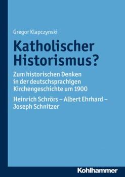 Katholischer Historismus?: Zum Historischen Denken in Der Deutschsprachigen Kirchengeschichte Um 1900. Heinrich Schrors - Albert Ehrhard - Joseph