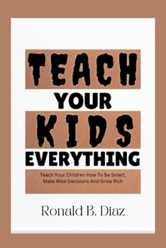 Teach Your Kids Everything: Teach Your Kids How To Be Smart, Make Wise Decisions And Grow Rich