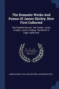 Paperback The Dramatic Works And Poems Of James Shirley, Now First Collected: The Grateful Servant. The Traitor. Love's Cruelty. Love In A Maze. The Bird In A C Book
