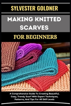 MAKING KNITTED SCARVES FOR BEGINNERS: A Comprehensive Guide To Creating Beautiful, Cozy, Trendy Scarf With Expert Techniques, Patterns, And Tips For All Skill Levels