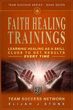 The FAITH HEALING TRAININGS - Learn Healing As a Skill: Clues To Get Results Every Time ("Team Success" Series)