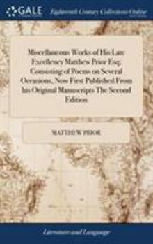 Miscellaneous works of His late Excellency Matthew Prior Esq; Consisting of poems on several occasions, Now first published from his original manuscripts The second edition.