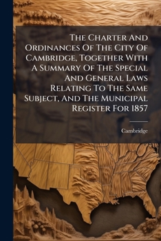 The Charter And Ordinances Of The City Of Cambridge: Together With A Summary Of The Special And General Laws Relating To The Same Subject, And The Municipal Register For 1857