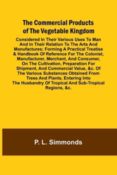The Commercial Products Of The Vegetable Kingdom; Considered In Their Various Uses To Man And In Their Relation To The Arts And Manufactures; Forming ... Merchant, And Consumer, On The Cu