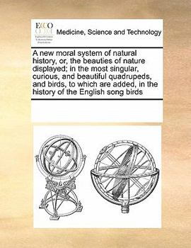 A new moral system of natural history, or, the beauties of nature displayed; in the most singular, curious, and beautiful quadrupeds, and birds, to ... in the history of the English song birds