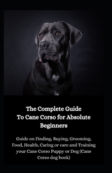 Paperback The Complete Guide To Cane Corso To Absolute Beginners: Guide On Finding, Buying, Grooming, Food, Health, Caring Or Care And Training Your Cane Corso Book