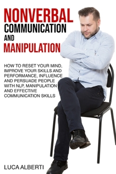 Nonverbal Communication and Manipulation: How to Reset Your Mind, Improve Your Skills and Performance, Influence and Persuade People with NLP, Manipulation and Effective Communication Skills