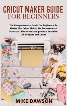 Cricut Maker Guide for Beginners: The Comprehensive Guide For Beginners To Master The Cricut Maker, Its Accessories & Materials. How to cut and produce beautiful DIY projects and crafts