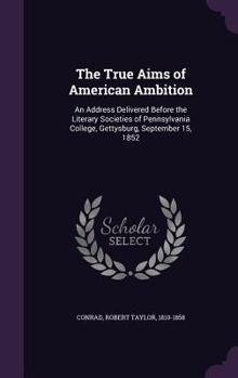 The True Aims of American Ambition: An Address Delivered Before the Literary Societies of Pennsylvania College, Gettysburg, September 15, 1852 (Classic Reprint)