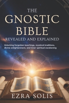 THE GNOSTIC BIBLE Revealed and Explained: Unlocking Forgotten Teachings,Mystical Traditions,Divine Enlightenment,and Inner Spiritual Awakening