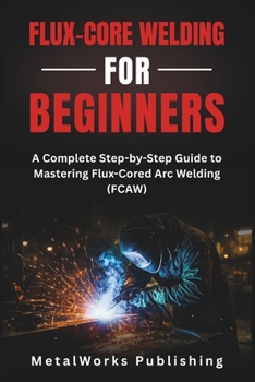Flux-Core Welding for Beginners: A Complete Step-by-Step Guide to Mastering Flux-Cored Arc Welding (FCAW) (The Beginner's Welding Series)