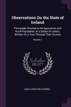 Observations On the State of Ireland: Principally Directed to Its Agriculture and Rural Population; in a Series of Letters, Written On a Tour Through That Country, Volume 1
