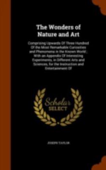 Hardcover The Wonders of Nature and Art: Comprising Upwards Of Three Hundred Of the Most Remarkable Curiosities and Phenomena in the Known World; With an Appen Book