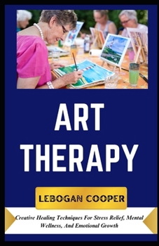 Art Therapy: Creative Healing Techniques For Stress Relief, Mental Wellness, And Emotional Growth