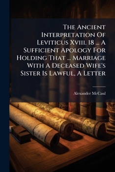 The Ancient Interpretation Of Leviticus Xviii. 18 ... A Sufficient Apology For Holding That ... Marriage With A Deceased Wife's Sister Is Lawful, A Letter...