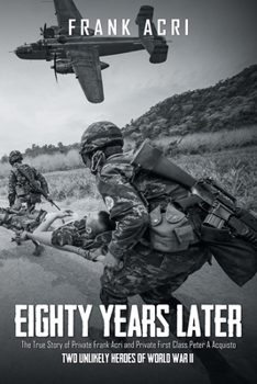 Eighty Years Later: The True Story of Private Frank Acri and Private First Class Peter A Acquisto-- Two Unlikely Heroes of World War II
