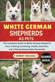 WHITE GERMAN SHEPHERDS AS PETS: The Complete Guide to White German Shepherd Care, Training, Grooming, Health, Nutrition, and Lifelong Responsible Ownership