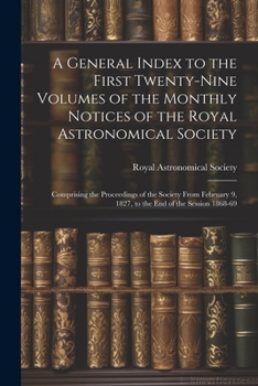 A General Index to the First Twenty-Nine Volumes of the Monthly Notices of the Royal Astronomical Society: Comprising the Proceedings of the Society ... 9, 1827, to the End of the Session 1868-69
