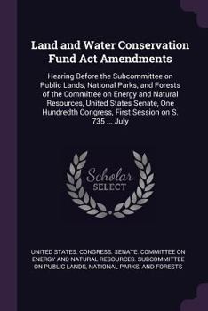 Land and Water Conservation Fund Act Amendments: Hearing Before the Subcommittee on Public Lands, National Parks, and Forests of the Committee on ... Congress, First Session on S. 735 ... July