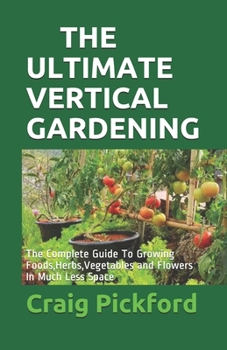 The Ultimate Vertical Gardening: The Complete Guide To Growing Foods, Herbs, Vegetables and Flowers In Much Less Space