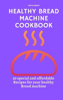Healthy Bread Machine Cookbook: 50 special and affordable recipes for your healthy bread machine