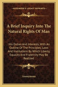 A Brief Inquiry Into The Natural Rights Of Man: His Duties And Interests, With An Outline Of The Principles, Laws And Institutions By Which Liberty, Equality And Fraternity May Be Realized