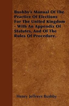Bushby's Manual of the Practice of Elections for the United Kingdom - With an Appendix of Statutes, and of the Rules of Procedure